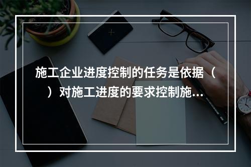 施工企业进度控制的任务是依据（　）对施工进度的要求控制施工进