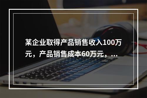 某企业取得产品销售收入100万元，产品销售成本60万元，发生