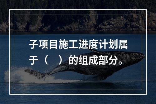 子项目施工进度计划属于（　）的组成部分。