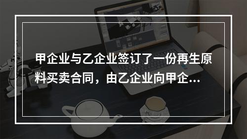 甲企业与乙企业签订了一份再生原料买卖合同，由乙企业向甲企业供