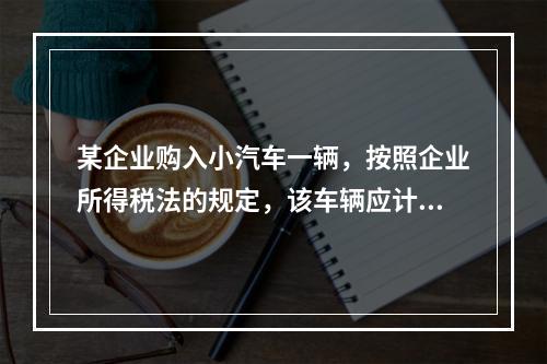 某企业购入小汽车一辆，按照企业所得税法的规定，该车辆应计算折