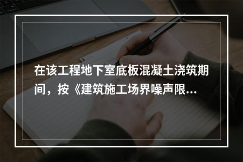 在该工程地下室底板混凝土浇筑期间，按《建筑施工场界噪声限值》