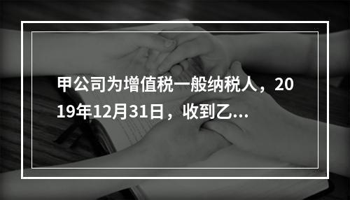 甲公司为增值税一般纳税人，2019年12月31日，收到乙公司