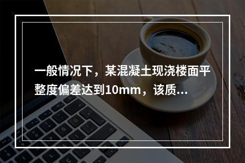 一般情况下，某混凝土现浇楼面平整度偏差达到10mm，该质量问