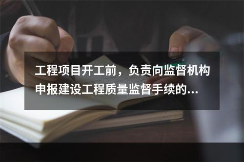 工程项目开工前，负责向监督机构申报建设工程质量监督手续的单位