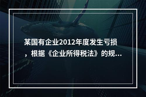 某国有企业2012年度发生亏损，根据《企业所得税法》的规定，