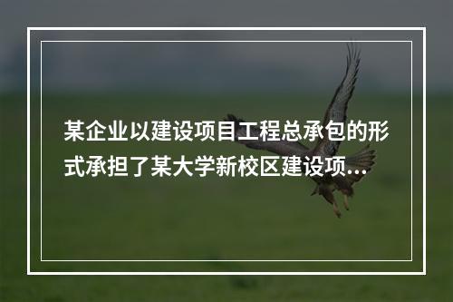 某企业以建设项目工程总承包的形式承担了某大学新校区建设项目，