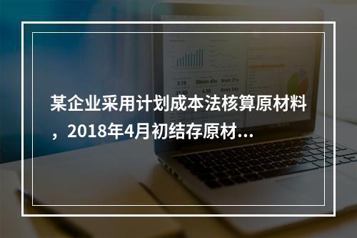 某企业采用计划成本法核算原材料，2018年4月初结存原材料计