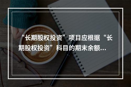 “长期股权投资”项目应根据“长期股权投资”科目的期末余额填列