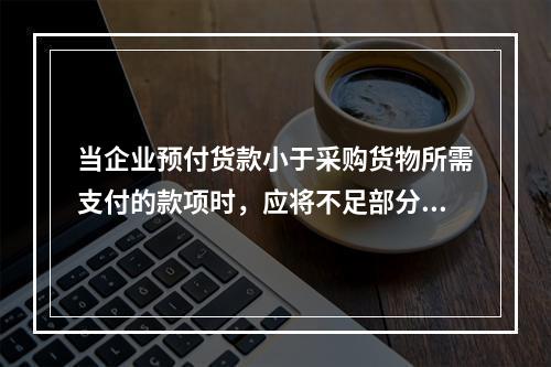 当企业预付货款小于采购货物所需支付的款项时，应将不足部分补付