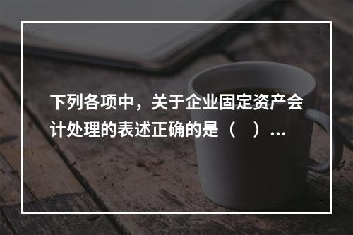 下列各项中，关于企业固定资产会计处理的表述正确的是（　）。