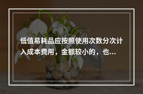 低值易耗品应按照使用次数分次计入成本费用，金额较小的，也可以