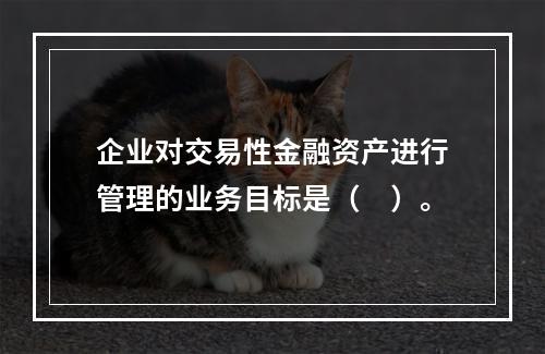 企业对交易性金融资产进行管理的业务目标是（　）。