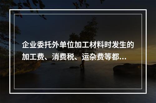 企业委托外单位加工材料时发生的加工费、消费税、运杂费等都应该