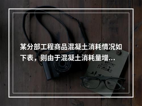 某分部工程商品混凝土消耗情况如下表，则由于混凝土消耗量增加导