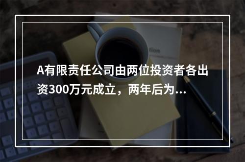 A有限责任公司由两位投资者各出资300万元成立，两年后为了扩