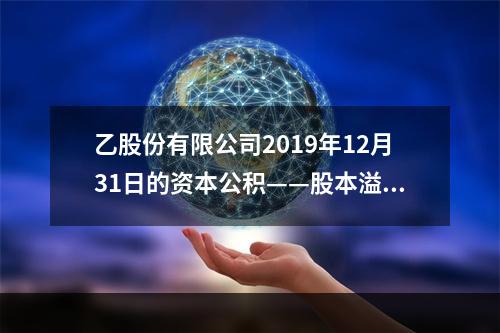 乙股份有限公司2019年12月31日的资本公积——股本溢价为