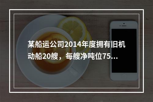 某船运公司2014年度拥有旧机动船20艘，每艘净吨位750吨