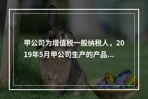 甲公司为增值税一般纳税人，2019年5月甲公司生产的产品对外