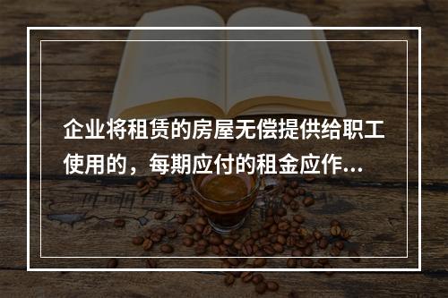 企业将租赁的房屋无偿提供给职工使用的，每期应付的租金应作为应