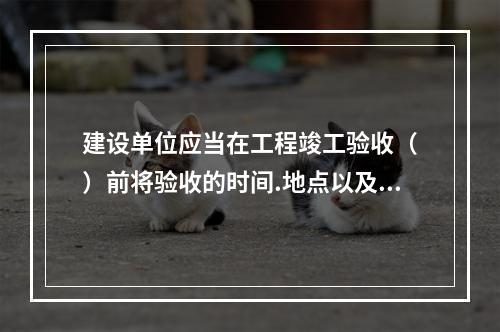 建设单位应当在工程竣工验收（　）前将验收的时间.地点以及验收