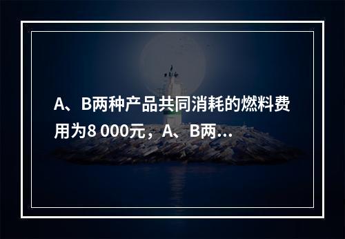 A、B两种产品共同消耗的燃料费用为8 000元，A、B两种产