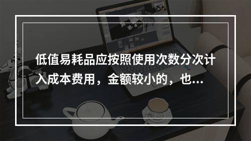 低值易耗品应按照使用次数分次计入成本费用，金额较小的，也可以