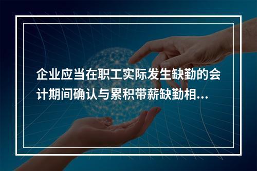 企业应当在职工实际发生缺勤的会计期间确认与累积带薪缺勤相关的