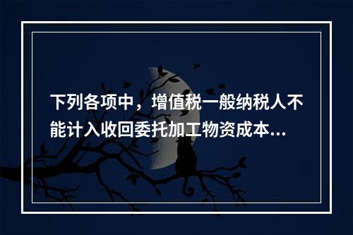 下列各项中，增值税一般纳税人不能计入收回委托加工物资成本的有