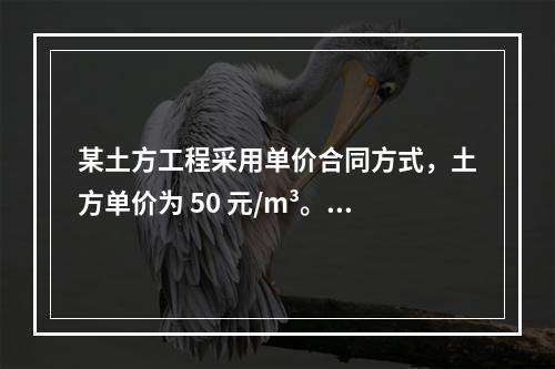 某土方工程采用单价合同方式，土方单价为 50 元/m³。清单