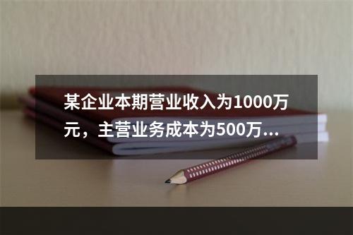 某企业本期营业收入为1000万元，主营业务成本为500万元，