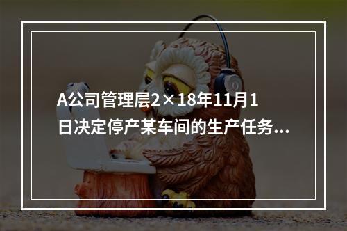 A公司管理层2×18年11月1日决定停产某车间的生产任务，提