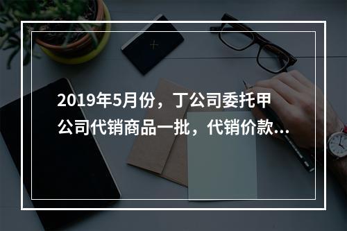 2019年5月份，丁公司委托甲公司代销商品一批，代销价款为3