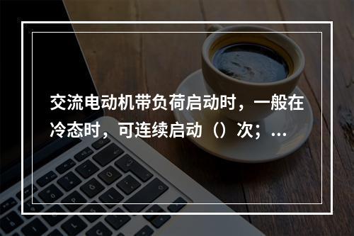 交流电动机带负荷启动时，一般在冷态时，可连续启动（）次；在热