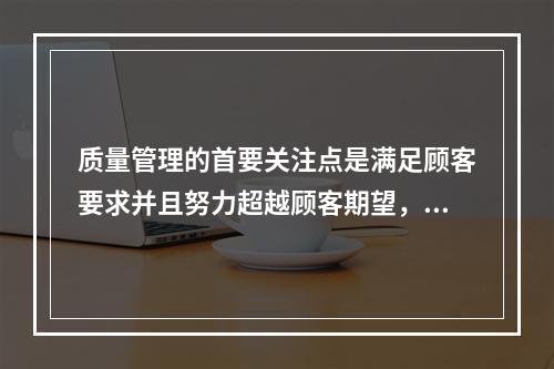 质量管理的首要关注点是满足顾客要求并且努力超越顾客期望，这体