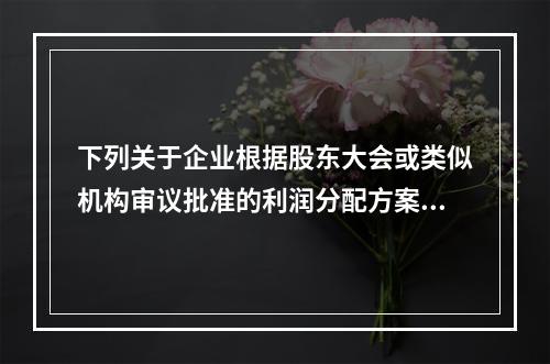 下列关于企业根据股东大会或类似机构审议批准的利润分配方案，确