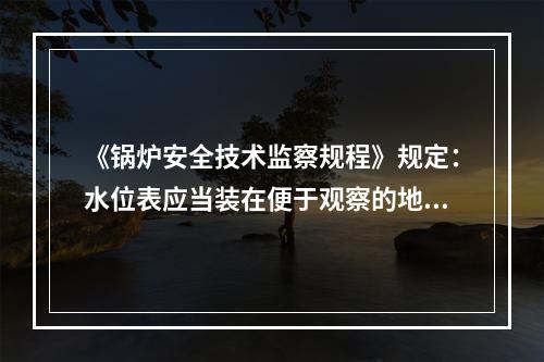 《锅炉安全技术监察规程》规定：水位表应当装在便于观察的地方，