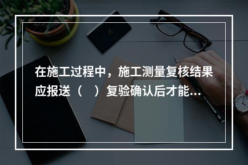 在施工过程中，施工测量复核结果应报送（　）复验确认后才能进行