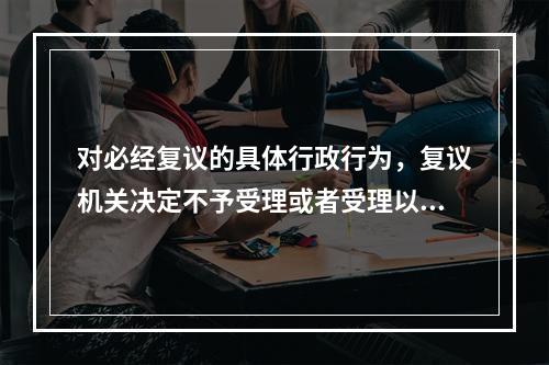 对必经复议的具体行政行为，复议机关决定不予受理或者受理以后超