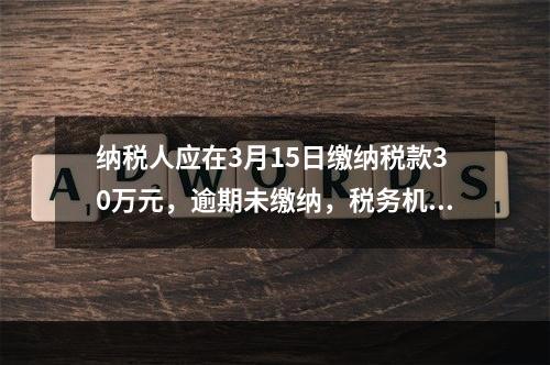 纳税人应在3月15日缴纳税款30万元，逾期未缴纳，税务机关责