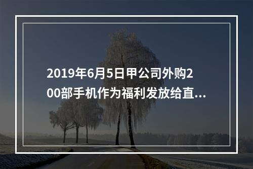 2019年6月5日甲公司外购200部手机作为福利发放给直接从