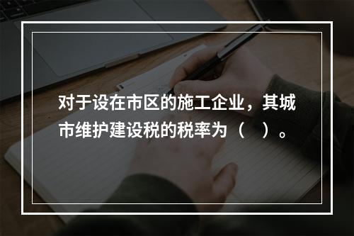 对于设在市区的施工企业，其城市维护建设税的税率为（　）。