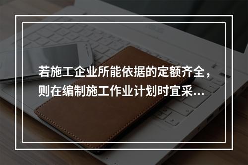 若施工企业所能依据的定额齐全，则在编制施工作业计划时宜采用的