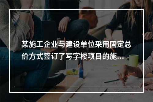 某施工企业与建设单位采用固定总价方式签订了写字楼项目的施工总