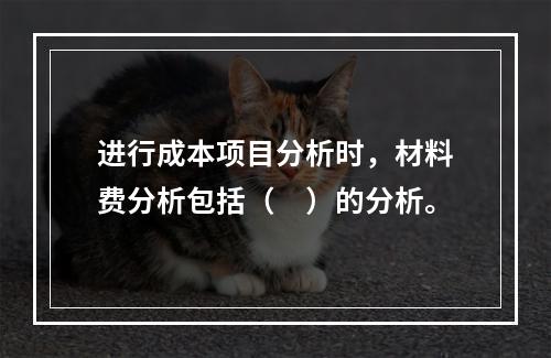 进行成本项目分析时，材料费分析包括（　）的分析。