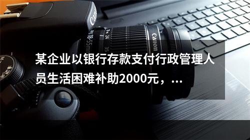 某企业以银行存款支付行政管理人员生活困难补助2000元，下列