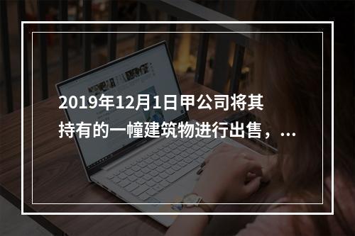 2019年12月1日甲公司将其持有的一幢建筑物进行出售，该建