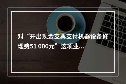 对“开出现金支票支付机器设备修理费51 000元”这项业务，