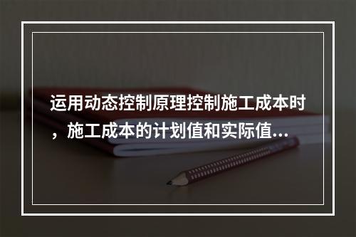 运用动态控制原理控制施工成本时，施工成本的计划值和实际值的比