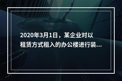 2020年3月1日，某企业对以租赁方式租入的办公楼进行装修，